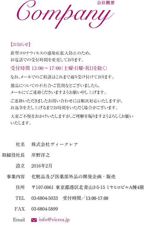 会社概要|社名:株式会社ヴィークレア|取締役社⻑:岸野洋之|設⽴:2016年2⽉|事業内容:化粧品及び医薬部外品の開発企画・販売|住所:〒107-0061 東京都港区北青山3-5-15 ミヤヒロビルA棟4階|TEL:03-6804-5898|FAX:03-6804-5899|Email:matsuura@vicrea.jp